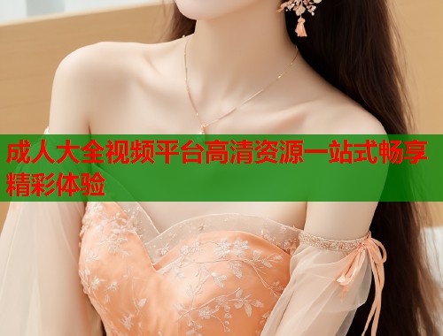 成人大全视频平台高清资源一站式畅享精彩体验