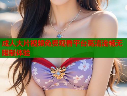 成人大片视频免费观看平台高清流畅无限制体验