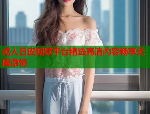 成人日皮视频平台精选高清内容畅享无限激情