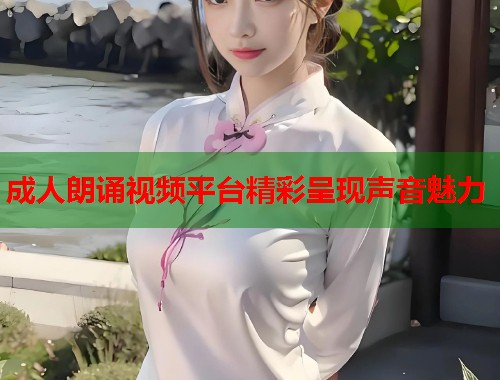 成人朗诵视频平台精彩呈现声音魅力