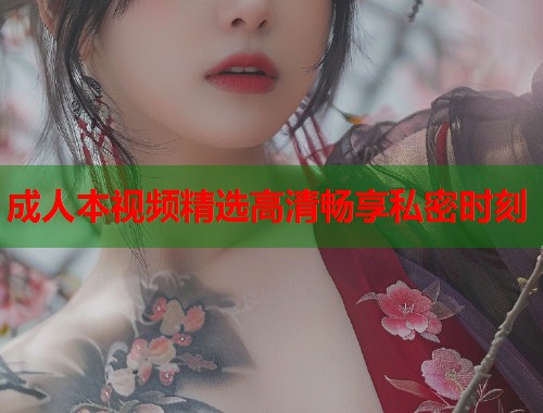成人本视频精选高清畅享私密时刻