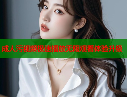 成人污视频极速播放无限观看体验升级