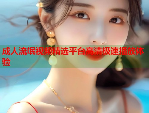 成人流氓视频精选平台高清极速播放体验