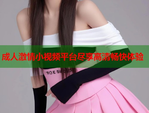 成人激情小视频平台尽享高清畅快体验