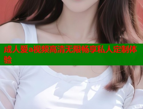 成人爱a视频高清无限畅享私人定制体验
