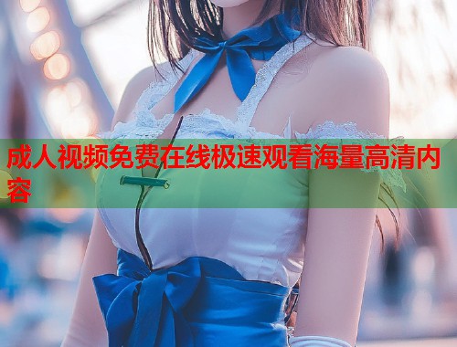 成人视频免费在线极速观看海量高清内容