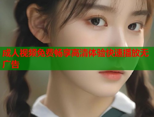 成人视频免费畅享高清体验快速播放无广告