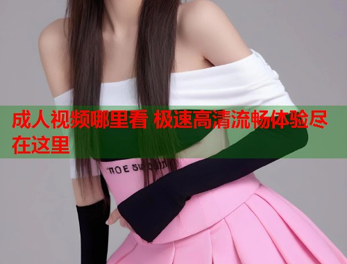 成人视频哪里看 极速高清流畅体验尽在这里