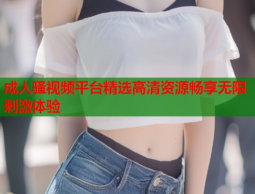 成人骚视频平台精选高清资源畅享无限刺激体验