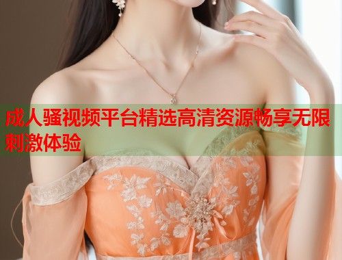成人骚视频平台精选高清资源畅享无限刺激体验  第2张
