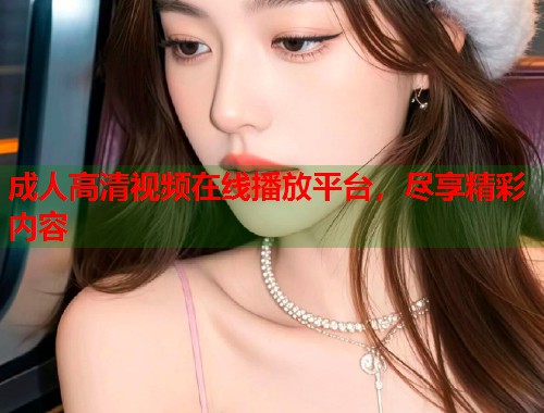 成人高清视频在线播放平台，尽享精彩内容