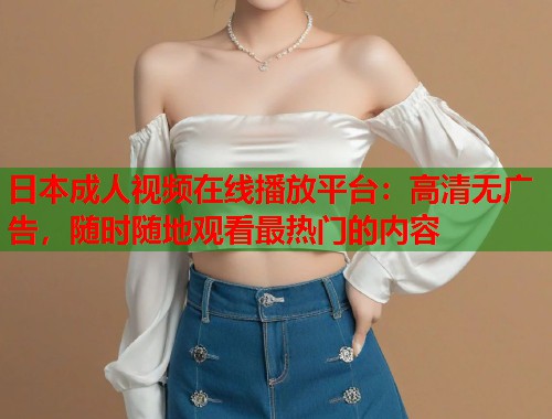 日本成人视频在线播放平台：高清无广告，随时随地观看最热门的内容