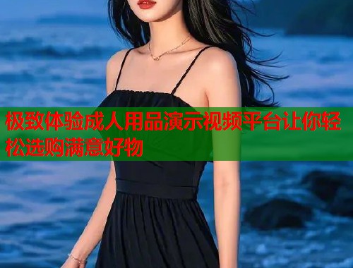 极致体验成人用品演示视频平台让你轻松选购满意好物  第2张