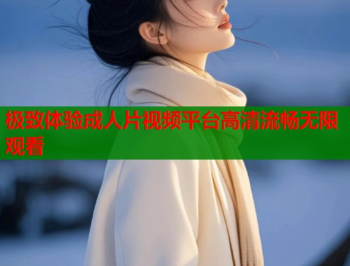 极致体验成人片视频平台高清流畅无限观看
