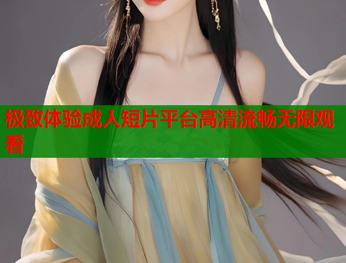 极致体验成人短片平台高清流畅无限观看