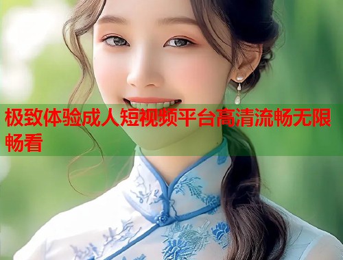极致体验成人短视频平台高清流畅无限畅看