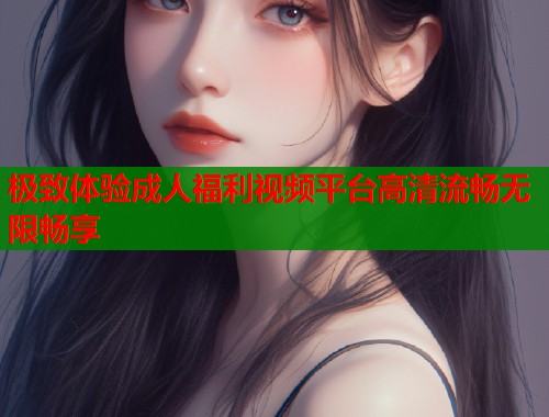 极致体验成人福利视频平台高清流畅无限畅享