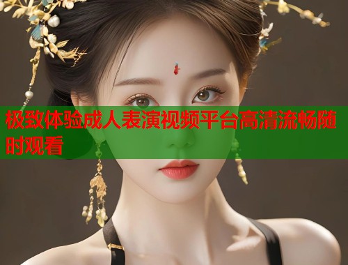 极致体验成人表演视频平台高清流畅随时观看