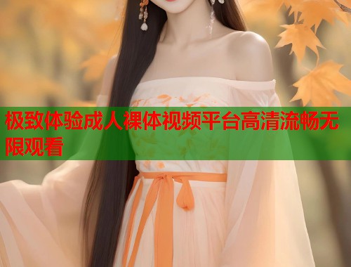 极致体验成人裸体视频平台高清流畅无限观看