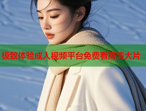 极致体验成人视频平台免费看高清大片