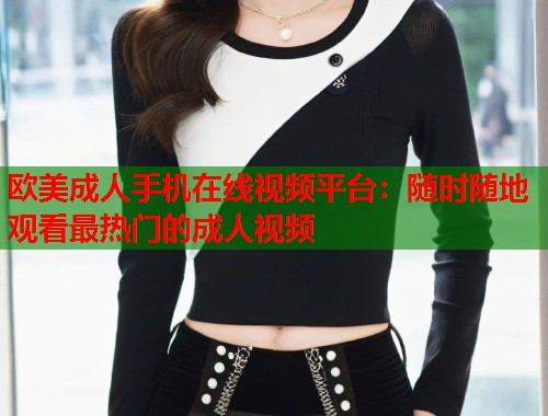 欧美成人手机在线视频平台：随时随地观看最热门的成人视频