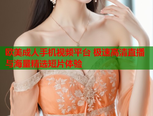 欧美成人手机视频平台 极速高清直播与海量精选短片体验