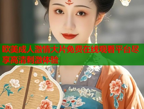 欧美成人激情大片免费在线观看平台尽享高清刺激体验