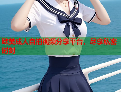 欧美成人自拍视频分享平台，尽享私密时刻