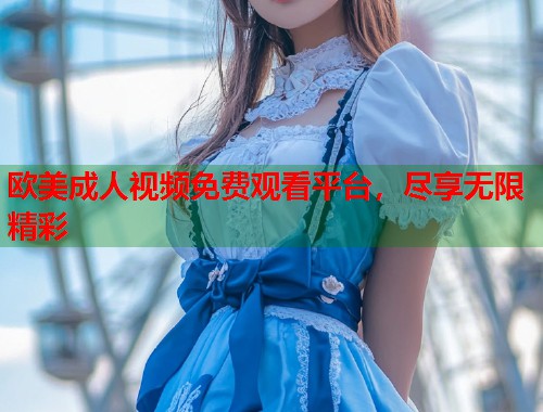 欧美成人视频免费观看平台，尽享无限精彩