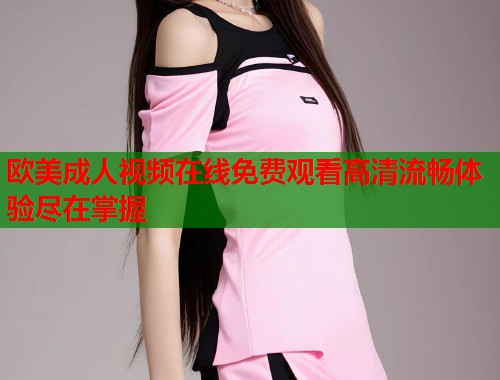欧美成人视频在线免费观看高清流畅体验尽在掌握