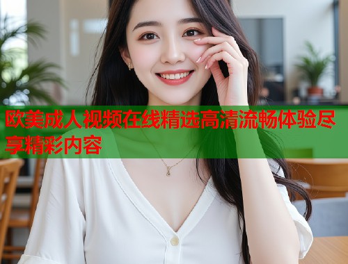 欧美成人视频在线精选高清流畅体验尽享精彩内容