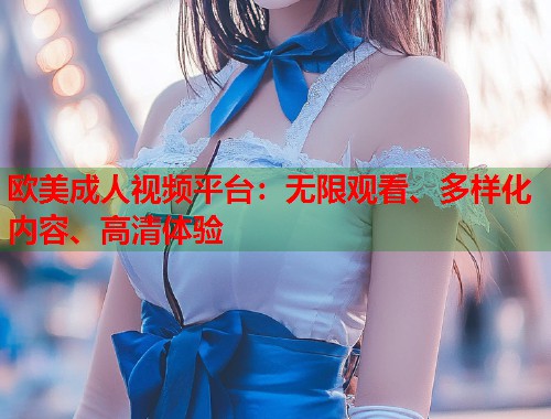 欧美成人视频平台：无限观看、多样化内容、高清体验
