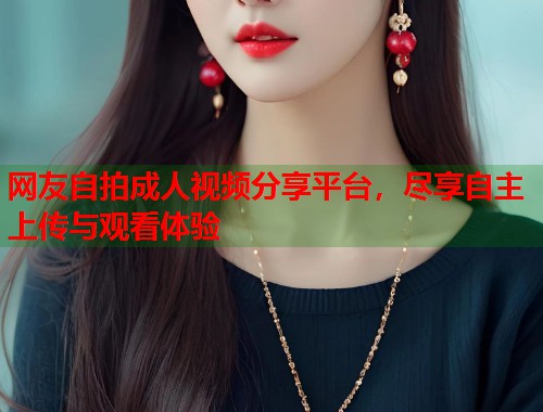 网友自拍成人视频分享平台，尽享自主上传与观看体验