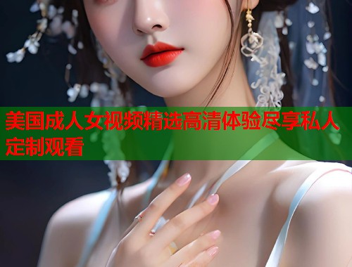 美国成人女视频精选高清体验尽享私人定制观看
