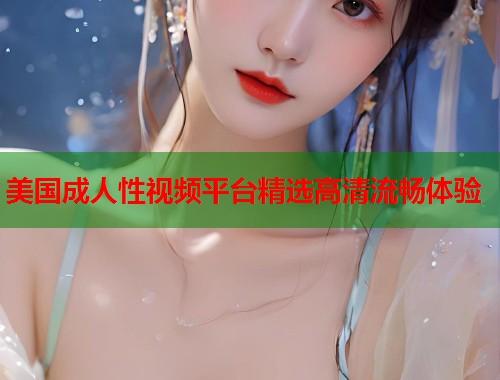 美国成人性视频平台精选高清流畅体验
