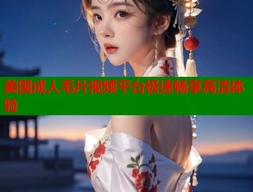 美国成人毛片视频平台极速畅享高清体验