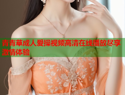 青青草成人爱操视频高清在线播放尽享激情体验