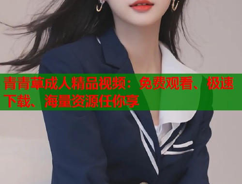 青青草成人精品视频：免费观看、极速下载、海量资源任你享
