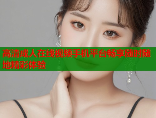 高清成人在线视频手机平台畅享随时随地精彩体验