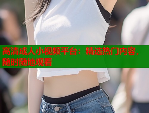 高清成人小视频平台：精选热门内容，随时随地观看