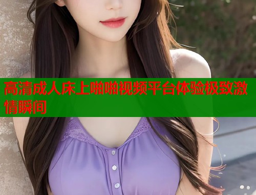 高清成人床上啪啪视频平台体验极致激情瞬间