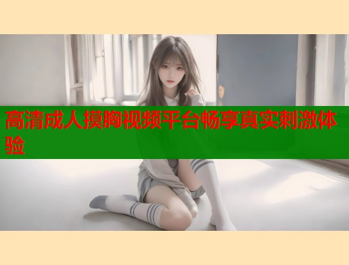高清成人摸胸视频平台畅享真实刺激体验  第2张