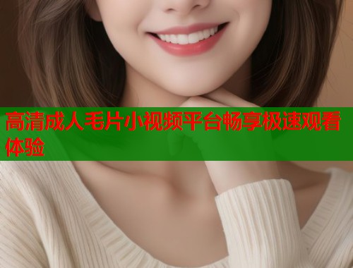 高清成人毛片小视频平台畅享极速观看体验
