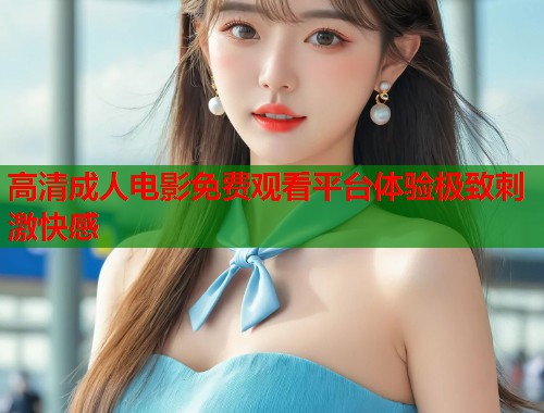 高清成人电影免费观看平台体验极致刺激快感