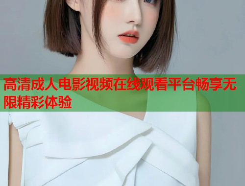 高清成人电影视频在线观看平台畅享无限精彩体验