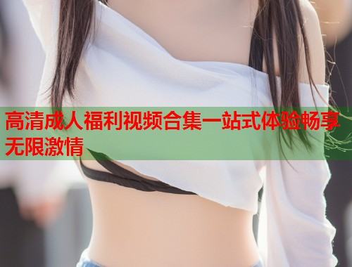 高清成人福利视频合集一站式体验畅享无限激情