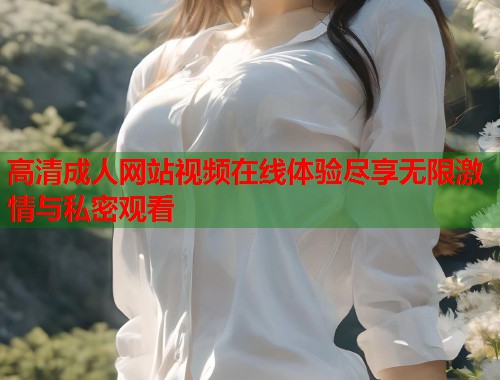 高清成人网站视频在线体验尽享无限激情与私密观看