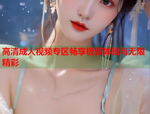 高清成人视频专区畅享极致体验与无限精彩