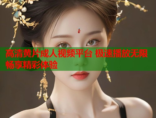 高清黄片成人视频平台 极速播放无限畅享精彩体验