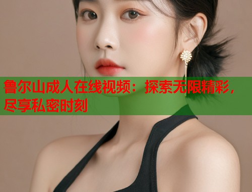 鲁尔山成人在线视频：探索无限精彩，尽享私密时刻